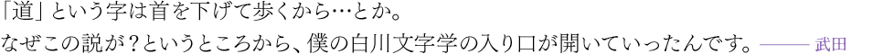 「道」という字は首を下げて歩くから…とか。なぜこの説が？というところから、僕の白川文字学の入り口が開いていったんです。（武田）