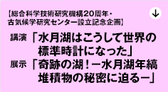 【立命館大学総合科学技術研究機構20周年・古気候学研究センター設立記念企画】
①講演会「水月湖はこうして世界の標準時計になった」
②展示「奇跡の湖！－水月湖年縞堆積物の秘密に迫る－」