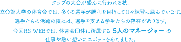 クラブの大会が盛んに行われる秋。立命館大学の体育会では、多くの選手が勝利を目指して日々練習に励んでいます。選手たちの活躍の陰には、選手を支える学生たちの存在があります。今回RS WEBでは、体育会団体に所属する 5人のマネージャー の仕事や熱い想いにスポットをあてました。