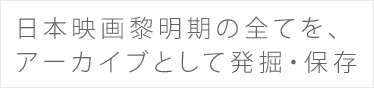 日本映画黎明期の全てを、 アーカイブとして発掘・保存