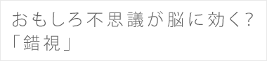 おもしろ不思議が脳に効く？ 「錯視」