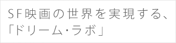 SF映画の世界を実現する、「ドリーム･ラボ」