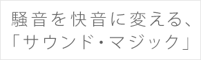 騒音を快音に変える、「サウンド・マジック」