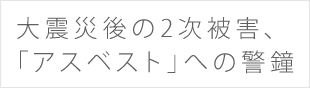 大震災後の2次被害、「アスベスト」への警鐘