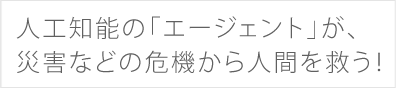 人工知能の「エージェント」が、災害などの危機から人間を救う！