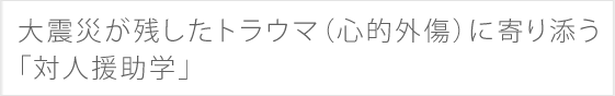 大震災が残したトラウマ（心的外傷）に寄り添う「対人援助学」