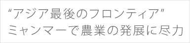 “アジア最後のフロンティア”ミャンマーで農業の発展に尽力