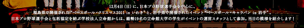 12月4日（日）に、日本プロ野球選手会を中心に、福島県で開催された“ベースボール・クリスマス2011 in いわき”と、岩手県で開催されたイベント“ベースボール・キャラバン in 岩手”。日本プロ野球選手会と包括協定を結ぶ学校法人立命館からは、総勢19名の立命館大学の学生がイベントの運営スタッフとして参加。当日の模様を紹介します！