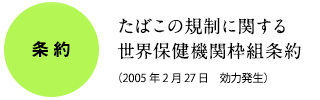 条約：たばこの規制に関する世界保健機関枠組条約（2005年2月27日　効力発生）