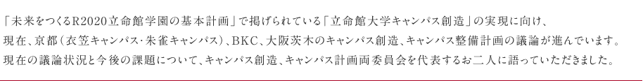 「未来をつくるR2020立命館学園の基本計画」で掲げられている「立命館大学キャンパス創造」の実現に向け、現在、京都(衣笠キャンパス・朱雀キャンパス)、BKC、大阪茨木のキャンパス創造、キャンパス整備計画の議論が進んでいます。現在の議論状況と今後の課題について、キャンパス創造、キャンパス計画両委員会を代表するお二人に語っていただきました。