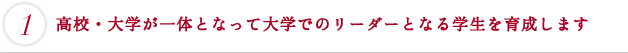 高校・大学が一体となって大学でのリーダーとなる学生を育成します