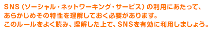 SNS（ソーシャル・ネットワーキング・サービス）の利用にあたって、あらかじめその特性を理解しておく必要があります。このルールをよく読み、理解した上で、SNSを有効に利用しましょう。