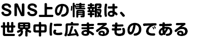 SNS上の情報は、世界中に広まるものである