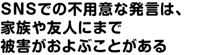 SNSでの不用意な発言は、家族や友人にまで被害がおよぶことがある