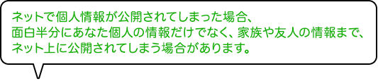 ネットで個人情報が公開されてしまった場合、面白半分にあなた個人の情報だけでなく、家族や友人の情報まで、ネット上に公開されてしまう場合があります。