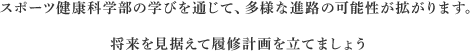 スポーツ健康科学部の学びを通じて、多様な進路の可能性が拡がります。将来を見据えて履修計画を立てましょう
