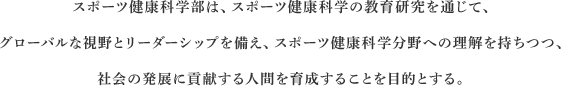 スポーツ健康科学部は、スポーツ健康科学の教育研究を通じて、グローバルな視野とリーダーシップを備え、スポーツ健康科学分野への理解を持ちつつ、社会の発展に貢献する人間を育成することを目的とする。