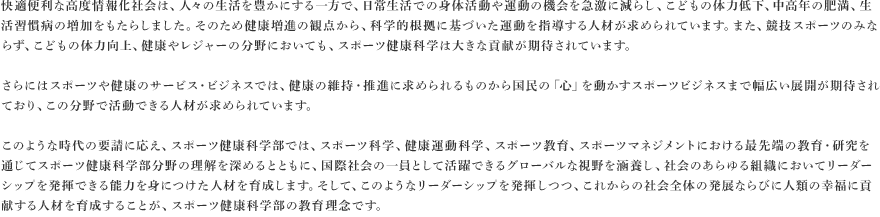 快適便利な高度情報化社会は、人々の生活を豊かにする一方で、日常生活での身体活動や運動の機会を急激に減らし、こどもの体力低下、中高年の肥満、生活習慣病の増加をもたらしました。そのため健康増進の観点から、科学的根拠に基づいた運動を指導する人材が求められています。また、競技スポーツのみならず、こどもの体力向上、健康やレジャーの分野においても、スポーツ健康科学は大きな貢献が期待されています。さらにはスポーツや健康のサービス・ビジネスでは、健康の維持・推進に求められるものから国民の「心」を動かすスポーツビジネスまで幅広い展開が期待されており、この分野で活動できる人材が求められています。このような時代の要請に応え、スポーツ健康科学部では、スポーツ科学、健康運動科学、スポーツ教育、スポーツマネジメントにおける最先端の教育・研究を通じてスポーツ健康科学部分野の理解を深めるとともに、国際社会の一員として活躍できるグローバルな視野を涵養し、社会のあらゆる組織においてリーダーシップを発揮できる能力を身につけた人材を育成します。そして、このようなリーダーシップを発揮しつつ、これからの社会全体の発展ならびに人類の幸福に貢献する人材を育成することが、スポーツ健康科学部の教育理念です。