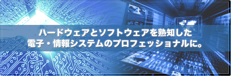 ハードウェアとソフトウェアを熟知した電子・情報システムのプロフェッショナルに。