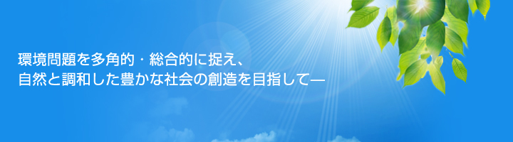 環境問題を多角的・総合的に捉え、自然と調和した豊かな社会の創造を目指して—