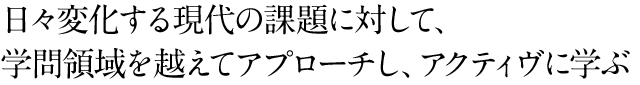 日々変化する現代の課題に対して、学問領域を越えてアプローチし、アクティヴに学ぶ