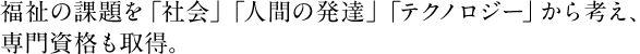 福祉の課題を「社会」「人間の発達」「テクノロジー」から考え、専門資格も取得。