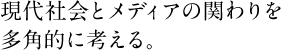 現代社会とメディアの関わりを多角的に考える。