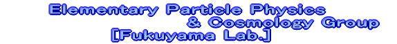 Elementary Particle Physics & 
Cosmology Group [Fukuyama Lab.]