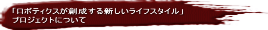 「ロボティクスが創成する新しいライフスタイル」 プロジェクトについて